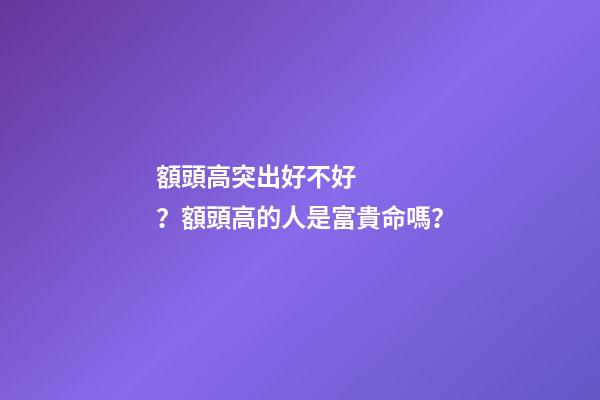 額頭高突出好不好？額頭高的人是富貴命嗎？